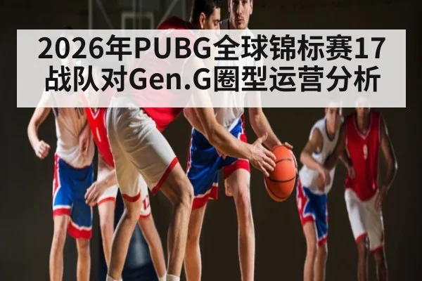 2026年PUBG全球锦标赛17战队对Gen.G圈型运营分析